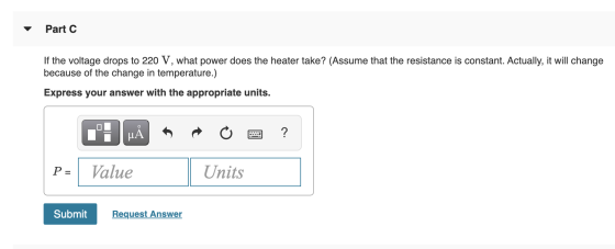 Part C If the voltage drops to 220 V, what power does the heater take? (Assume that the resistance is constant. Actually, it