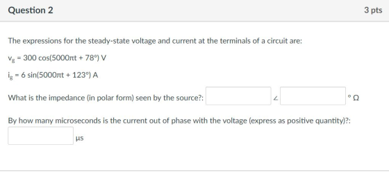 Question 2 3 pts The expressions for the steady-state voltage and current at the terminals of a circuit are: Ys = 300 cos(5000t + 787 V lg = 6 sin(5000nt + 1237 A What is the impedance (in polar form) seen by the source?: By how many microseconds is the current out of phase with the voltage (express as positive quantity)?: ㄥ