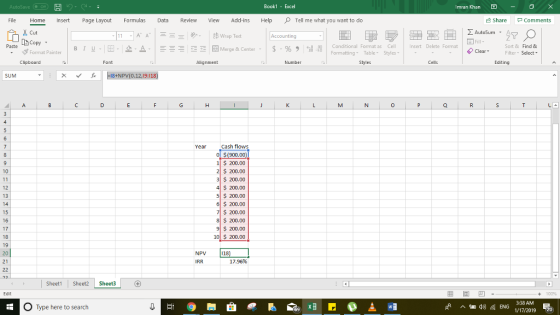 Book1 - Excel Imran Khan File Home Insert Page Layout Formulas Revie View Add-ins HelpTell me what you want to do share comments Σ AutoSum . A ドA Copy stormat Painter | B 1 . . 2- Merge & Center . | $ . % , il Conditional Format as Cell Formatting Table Styles nsert Delete Format Sort & Find & Filter-Select Clear- Clipboard Alignment Number Editing ˇ 丘 一8tNPV(0.12,19:118) ear Cash flows ol $(900.00 1$ 200.00 2S 200.00 3$ 200.00 $ 200.00 5 $ 200.00 6 S 200.00 $200.00 200.00 9 200.00 10l $ 200.00 10 17 NPV 118 21 IRR 17.96% Sheet1Sheet2 Sheet3 3:38 AM O Type here to search 1/17/2019