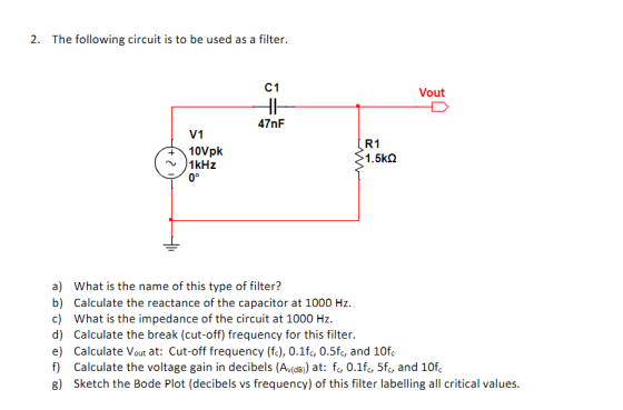 2. The following circuit is to be used as a filter. C1 Vout 47nF V1 R1 10Vpk 1KHZ 1.5kQ 0° a) What is the name of this type o