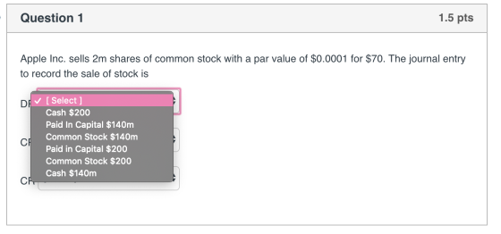 Question 1 1.5 pts Apple Inc. sells 2m shares of common stock with a par value of $0.0001 for $70. The journal entry to recor