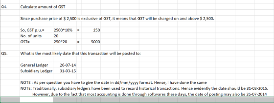 Q4. Calculate amount of GST Since purchase price of $ 2,500 is exclusive of GST, it means that GST will be charged on and above $ 2,500 So, GST p.u.- No. of units GST 2500*10% 20 -250 250 205000 Q5. What is the most likely date that this transaction will be posted to General Ledger 26-07-14 Subsidiary Ledger 31-03-15 NOTE : As per question you have to give the date in dd/mm/yyyy format. Hence, I have done the same NOTE: Traditionally, subsidiary ledgers have been used to record historical transactions. Hence evidently the date should be 31-03-2015. However, due to the fact that most accounting is done through softwares these days, the date of posting may also be 26-07-2014