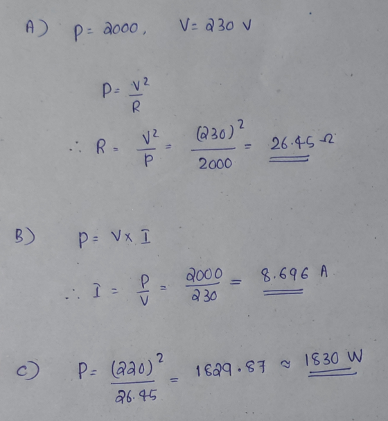 A) P-2000 V=230 v P= V2 R (230) ? R = V² 26.45 Р 2000 B) P = x 8.696 A : Il 2000 230 V 2 c) 1629.87 ~ 1830 W P= (220) 26.45