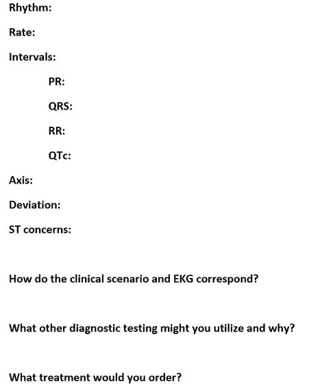 Rhythm: Rate: Intervals: PR: QRS: RR: QTc: Axis: Deviation: ST concerns: How do the clinical scenario and EKG correspond? Wha
