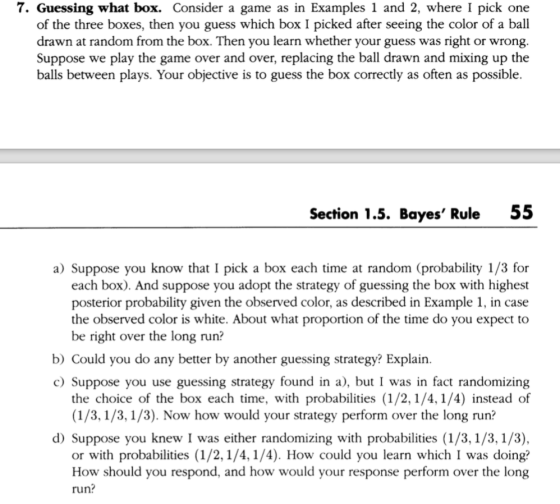 7. Guessing what box. Consider a game as in Examples 1 and 2, where I pick one of the three boxes, then you guess which box I picked after seeing the color of a ball drawn at random from the box. Then you learn whether your guess was right or wrong. Suppose we play the game over and over, replacing the ball drawn and mixing up the balls between plays. Your objective is to guess the box correctly as often as possible. Section 1.5. Bayes Rule 55 a) Suppose you know that I pick a box each time at random (probability 1/3 for each box). And suppose you adopt the strategy of guessing the box with highest posterior probability given the observed color, as described in Example 1, in case the observed color is white. About what proportion of the time do you expect to be right over the long run? b) Could you do any better by another guessing strategy? Explain. c) Suppose you use guessing strategy found in a), but I was in fact randomizing the choice of the box each time, with probabilities (1/2,1/4, 1/4) instead of (1/3,1/3, 1/3). Now how would your strategy perform over the long run? d) Suppose you knew I was either randomizing with probabilities (1/3,1/3, 1/3) or with probabilities (1/2,1/4, 1/4). How could you learn which I was doing? How should you respond, and how would your response perform over the long run?