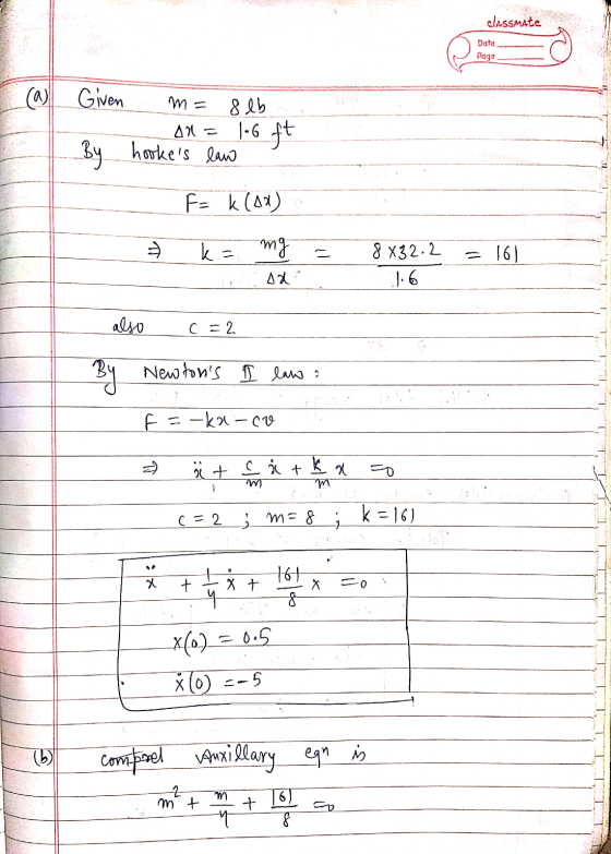 classmate Date Page (a) Given m= 8 lb Al = 1.6 ft hookes law By F= k (12) k = mg 8.832.2 = 161 7.6 also c=2 By Newtons I la