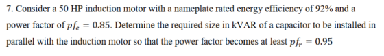 7. Consider a 50 HP induction motor with a nameplate rated energy efficiency of 92% and a power factor of pfe -0.85. Determine the required size in kVAR of a capacitor to be installed in parallel with the induction motor so that the power factor becomes at least pf, 0.95