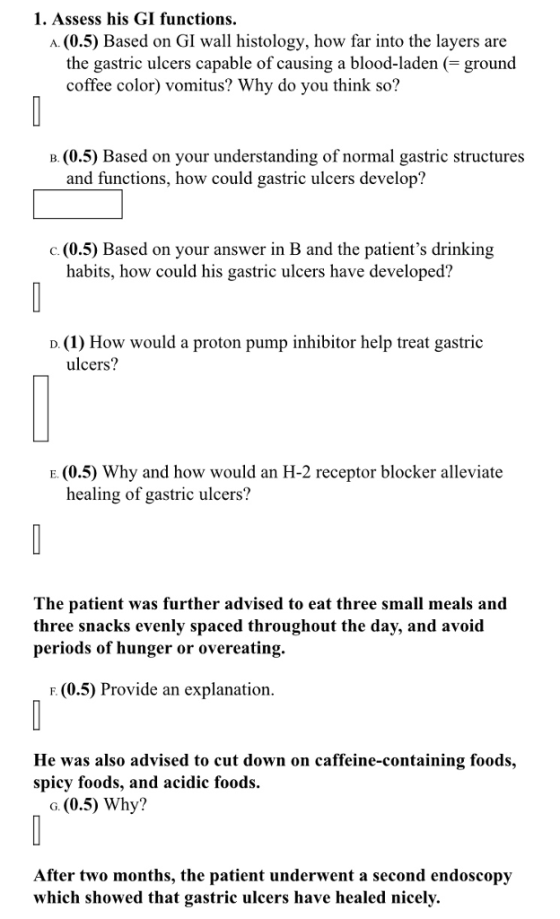 1. Assess his GI functions. A. (0.5) Based on GI wall histology, how far into the layers are the gastric ulcers capable of causing a blood-laden (-ground coffee color) vomitus? Why do you think so? B. (0.5) Based on your understanding of normal gastric structures and functions, how could gastric ulcers develop? o(0.5) Based on your answer in B and the patients drinking habits, how could his gastric ulcers have developed? D. (1) How would a proton pump inhibitor help treat gastric ulcers? E. (0.5) Why and how would an H-2 receptor blocker alleviate healing of gastric ulcers? The patient was further advised to eat three small meals and three snacks evenly spaced throughout the day, and avoid periods of hunger or overeating. F. (0.5) Provide an explanation He was also advised to cut down on caffeine-containing foods, spicy foods, and acidic foods. G. (0.5) Why? After two months, the patient underwent a second endoscopy which showed that gastric ulcers have healed nicely.