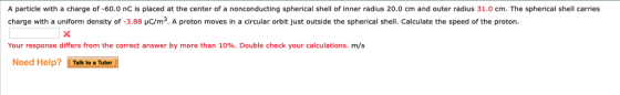 A particle with a charge of -60.0 nC is placed at the center of a nonconducting spherical shell of inner radius 20.0 cm and outer radius 31.0 cm. The spherical shell carries charge with a uniform density of-3.88 μC/m3. A proton moves in a circular orbit just outside the spherical shell. Calculate the speed of the proton Your response differs from the correct answer by more than 10%. Double check your calculations. m/s Need Help? Talk to aTutor