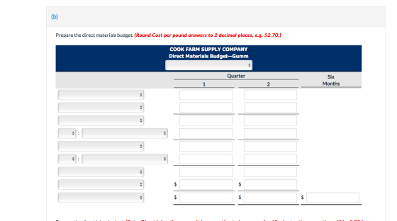 (b) Prepare the direct materials budget. (Round Cost per pound answers to 2 decimal places, e.g. 52.70.) COOK FARM SUPPLY COM