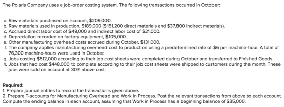The Polaris Company uses a job-order costing system. The following transactions occurred in October a. Raw materials purchased on account, $209,000. b. Raw materials used in production, $189,000 ($151,200 direct materials and $37,800 indirect materials) c. Accrued direct labor cost of $49,000 and indirect labor cost of $21,000 d. Depreciation recorded on factory equipment, $105,000. e. Other manufacturing overhead costs accrued during October, $131,000. f. The company applies manufacturing overhead cost to production using a predetermined rate of $6 per machine-hour. A total of 76,300 machine-hours were used in October. g. Jobs costing $512,000 according to their job cost sheets were completed during October and transferred to Finished Goods. h. Jobs that had cost $448,000 to complete according to their job cost sheets were shipped to customers during the month. These jobs were sold on account at 30% above cost. Required: 1. Prepare journal entries to record the transactions given above. 2. Prepare T-accounts for Manufacturing Overhead and Work in Process. Post the relevant transactions from above to each account. Compute the ending balance in each account, assuming that Work in Process has a beginning balance of $35,000.