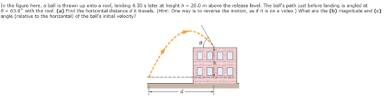 In the figure here, a ball is thrown up onto a roof, landing 4.30 s later at height h = 20.0 m above the release level. The balls path just before landing is angled at θ = 63.0° with the roof. (a) Find the horizontal distance d it travels. (Hint: One way is to reverse the motion, as if it is on a video.) what are the (b) magnitude and (c) angle (relative to the horizontal) of the balls initial velocity? 未