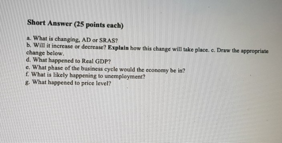 Short Answer (25 points each) a. What is changing, AD or SRAS? b. Will it increase or decrease? Explain how this change will