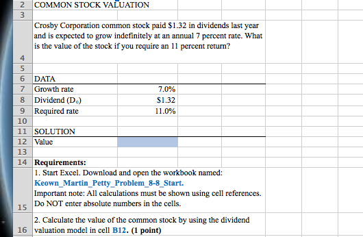 2 COMMON STOCK VALUATION Crosby Corporation common stock paid $1.32 in dividends last year and is expected to grow indefinitely at an annual 7 percent rate. What is the value of the stock if you require an 11 percent return? 4 6 DATA 7 Growth rate 8 Dividend (Do) ?? Required rate 10 11 SOLUTION 12 Value 13 14 Requirements: 70% S1.32 1 1 .0% 1. Start Excel. Download and open the workbook named: Keown Martin Petty Problem 8-8 Start. Important note: All calculations must be shown using cell references. Do NOT enter absolute numbers in the cells. 15 2. Calculate the value of the common stock by using the dividend 16 valuation model in cell B12. (1 point)