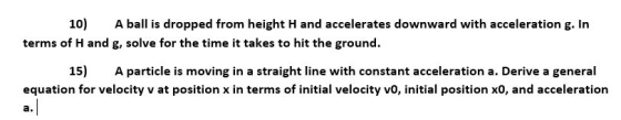 10) A ball is dropped from height H and accelerates downward with acceleration g. In terms of H and g, solve for the time it takes to hit the ground. 15) A particle is moving in a straight line with constant a cceleration a. Derive a general equation for velocity v at position x in terms of initial velocity vo, initial position x0, and acceleration a.