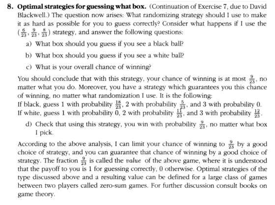 8. Optimal strategies for guessing what box. (Continuation of Exercise 7, due to David Blackwell.) The question now arises: What randomizing strategy should I use to make it as hard as possible for you to guess correctly? Consider what happens if I use the ( 25-읊, 읊 ) strategy, and answer the following question 23 23 23 a) What box should you guess if you see a black ball? b) What box should you guess if you see a white ball? c) What is your overall chance of winning? You should conclude that with this strategy, your chance of winning is at most , no matter what you do. Moreover, you have a strategy which guarantees you this chance of winning, no matter what randomization I use. It is the following If black, guess 1 with probability 23, 2 with probabity and 3 with probability 0 If white, guess 1 with probability 0, 2 with probability 23, and 3 with probability3 23 123 d) Check that using this strategy, you win with probaity, no matter what box I pick According to the above analysis, I can limit your chance of winning to by a good choice of strategy, and you can guarantee that chance of winning by a good choice of strategy. The fraction 23 is called the value of the above game, where it is understood that the payoff to you is 1 for guessing correctly, 0 otherwise. Optimal strategies of the type discussed above and a resulting value can be defined for a large class of games between two players called zero-sum games. For further discussion consult books on game theory