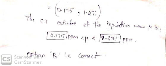 = (0.145 , 1-271) The CI estimate of the population meam M is, 0.175ppm 2M € 19.271) ppm. CS Scannertion B is correct, CamS