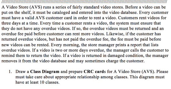 A Video Store (AVS) runs a series of fairly standard video stores. Before a video can be put on the shelf, it must be cataloged and entered into the video database. Every customer must have a valid AVS customer card in order to rent a video. Customers rent videos for three days at a time. Every time a customer rents a video, the system must ensure that they do not have any overdue videos. If so, the overdue videos must be returned and an overdue fee paid before customer can rent more videos. Likewise, if the customer has returned overdue videos, but has not paid the overdue fee, the fee must be paid before new videos can be rented. Every morning, the store manager prints a report that lists overdue videos. If a video is two or more days overdue, the manager calls the customer to remind them to return the video. If a video is returned in damaged condition, the manager removes it from the video database and may sometimes charge the customer 1. Draw a Class Diagram and prepare CRC cards for A Video Store (AVS). Please must take care about appropriate relationship among classes. This diagram must have at least 10 classes.