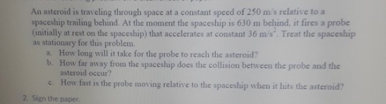 An asteroid is traveling through space at a constant speed of 250 ms relative to a spaceship trailing behind. At the moment the spaceship is 630 m behind, it fires a probe (initially at rest on the spaceship) that accelerates at constant 36 m/s. Treat the spaceship as stationary for this problem. How long will it take for the probe to reach the asteroid? a. b. How far away from the spaceship does the collision between the probe and the asteroid occur? How fast is the probe moving relative to the spaceship when it hits the asteroid? c. 2. Sign the paper