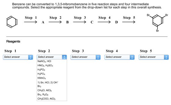 Benzene can be converted to 1,3,5-tribromobenzene in five reaction steps and four intermediate compounds. Select the appropriate reagent from the drop-down list for each step in this overall synthesis. Step 1 Step 2 Step 3 Step 4 Step 5 Br Br Br Reagents Step 1 Step 2 Step 3 Step 4 Step 5 a Select answer a Select answer B Select answer Select answer Select answer NaNO2, HC HNO3, H2SO4 H3PO2 H3PO4 KMnO4 1) Sn, HCl; 2) OH Br CH3Cl, AICI3 Br2, R202 CH3COCI, AlCl3