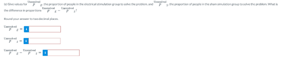 Unresolved Unresolved el Give values for p the proportion of people in the electrical stimulation group to solve the problem, and.the proportion of people in the sham simulation group to solve the problem. What is the difference in proportions PE P S Round your answer to two decimal places Unrasolved Unresolved Uresolved Unresolved Unresolved