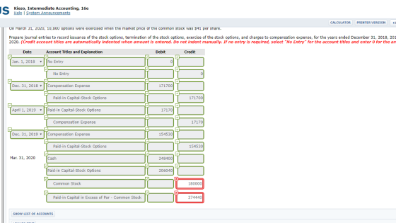 Kieso, Intermediate Accounting, 16e Help I S CALCULATOR PRINTER VERSION On March 31, 2020, 10,800 options were exercised when the market pnce or the common stock was $41 per share Prepare journal entries to record issuance of the stock options, termination of the stock options, exercise of the stock options, and charges to compensation expense, for the years ended December 31, 2018, 201 2020. (Credit account titles are automatically indented when amount is entered. Do not indent manually. If no entry is required, select No Entry for the account titles and enter o for the an Date Account Titles and Explanation Debit Credit an. 1, 2018No Entry No Entry Dec. 31, 2018Compensation Expense 171700 Paid-in Capital-Stock Option:s 171700 April 1, 2019 Paid-in Capital-Stock Options Compensation Expense Dec. 31, 2019 Compensation Expense 154530 Paid-in Capital-Stock Options 154530 Mar. 31, 2020 Cash 248400 Paid-in Capital-Stock Options 206040 Common Stock 180000 Paid-in Capital in Excess of Par - Common Stock 274440 SHOW LIST OF ACCOUNTS
