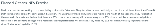 Financial Options: NPV Exercise David and Jennifer are looking to buy an existing business thats for sale. They found two stores that intrigue them. Lets call them Store A and Store B Both stores are for sale at the same price, $1.5 million. The uncertainty David and Jennifer are facing is the health of the economy. They researched the economic forecasts and believe that there is a 65% chance the economy will remain strong and a 35% chance that the economy may slip into a recession. If the economy does go into a recession, their expected sales will decrease. They must pay $1.5 million now (Year 0) to purchase either store. Their cost of capital is 15.0%.