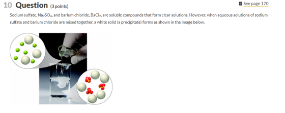 10 Question (3points) a See page 170 Sodium sulfate, Na2SO4, and barium chloride, BaCl2, are soluble compounds that form clear solutions. However, when aqueous solutions of sodium sulfate and barium chloride are mixed together, a white solid (a precipitate) forms as shown in the image below