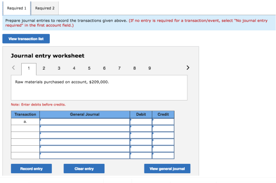 Required 1Required 2 Prepare journal entries to record the transactions given above. (If no entry is required for a transaction/event, select No journal entry required in the first account field.) View transaction list Journal entry worksheet Raw materials purchased on account, $209,000. Note: Enter debits before credits. Transaction General Journal Debit Credit Record entry Clear entry View general journal