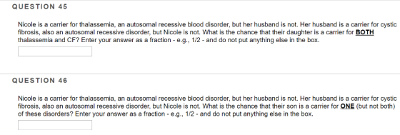 QUESTION 45 Nicole is a carrier for thalassemia, an autosomal recessive blood disorder, but her husband is not. Her husband is a carrier for cystic fibrosis, also an autosomal recessive disorder, but Nicole is not. What is the chance that their daughter is a carrier for BOTH thalassemia and CF? Enter your answer as a fraction - e.g., 1/2 - and do not put anything else in the box QUESTION 46 Nicole is a carrier for thalassemia, an autosomal recessive blood disorder, but her husband is not. Her husband is a carrier for cystic fibrosis, also an autosomal recessive disorder, but Nicole is not. What is the chance that their son is a carrier for ONE (but not both) of these disorders? Enter your answer as a fraction - e.g., 1/2 - and do not put anything else in the box