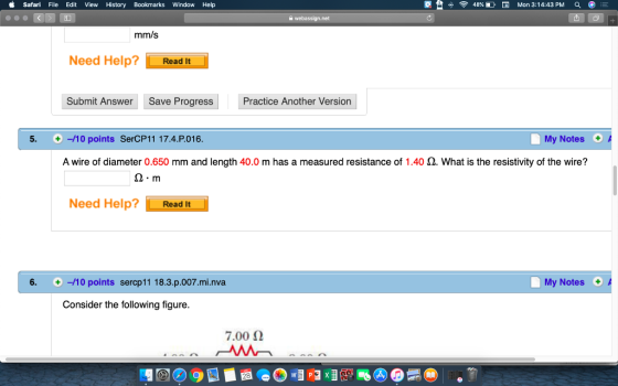 Safari File Edit View History Bookmarks Window Help 48% D, Mon 3:14:43 PM Q mm/s Need Help?Read It Submit Answer Save Progress Practice Another Version 5. +-/10 points SerCP11 17.4.P.016 My Notes+ A wire of diameter 0.650 mm and length 40.0 m has a measured resistance of 1.40 Ω. What is the resistivity of the wire? Q-m Need Help? Read It 6. +-/10 points sercp11 18.3.p.007.mi.nva My Notes Consider the following figure. 7.00 2
