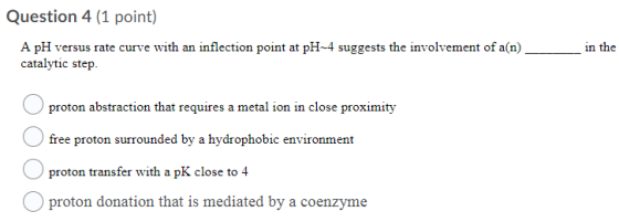 Question 4 (1 point) _ in the A pH versus rate curve with an inflection point at pH-4 suggests the involvement of a(n) __ cat