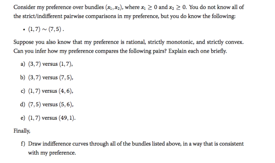 Consider my preference over bundles (x1,x2), where x〉 0 and x2 〉。. You do not know all of the strict/indifferent pairwise comparisons in my preference, but you do know the following: Suppose you also know that my preference is rational, strictly monotonic, and strictly convex. Can you infer how my preference compares the following pairs? Explain each one briefly. a) (3,7) versus (1,7), b) (3,7) versus (7,5) c) (1,7) versus (4,6) d) (7,5) versus (5,6), e) (1,7) versus (49,1) Finally, f) Draw indifference curves through all of the bundles listed above, in a way that is consistent with my preference.