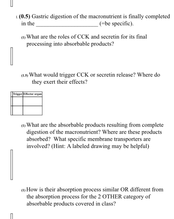 . (0.5) Gastric digestion of the macronutrient is finally completed in the (-be specific) ) What are the roles of CCK and secretin for its final processing into absorbable products? a.s) What would trigger CCK or secretin release? Where do they exert their effects? TriggerEffector organ What are the absorbable products resulting from complete digestion of the macronutrient? Where are these products absorbed? What specific membrane transporters are involved? (Hint: A labeled drawing may be helpful) a) How is their absorption process similar OR different from the absorption process for the 2 OTHER category of absorbable products covered in class?