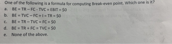 One of the following is a formula for computing Break-even point. Which one is a. BE = TR - FC - TVC = EBIT = $0 selos b. BE