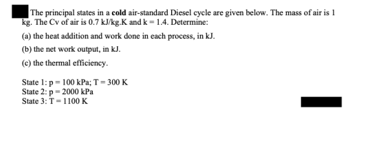 The principal states in a cold air-standard Diesel cycle are given below. The mass of air is 1 kg. The Cv of air is 0.7 kJ/kg