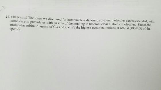 14) (40 points) The ideas we discussed for homonuclear mic covalent molecules can be extend with some care to provide us with an idea of the bonding in heteronuclear diatomic molecules. S the molecular orbital diagram of co and specify the highest occupied molecular orbital (HOMO) of the species.