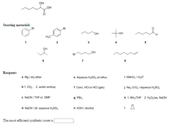 OH OH Starting materials Br Br OH OH Reagents Aqueous H,SO, at rofu f Conc. HCI or HCI (gas) g PBr a Mg /dry ether e Aqueous H2SO, at reflux b1.Co2 2. acidic workup Na2 CrOs/aqueous H SO4 c NaCN/THF or DMF d NaCN/dil. aqueous HSO h KOH/alcohol The most efficient synthetic route is