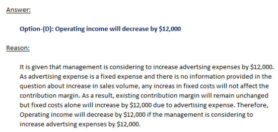 Answer: Option-(D): Operating income will decrease by $12,000 Reason: It is given that management is considering to increase
