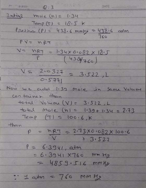DATE 1:2 0:3 Intial mole (n) = 1.34 Temp (T) = 18.5k - Pression (P) = 438.6 mmHg = 438.6 colm 760 PV = nRT V= HRY = 1.348010