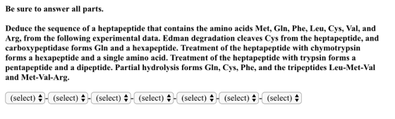 Be sure to answer all parts. Deduce the sequence of a heptapeptide that contains the amino acids Met, Gln, Phe, Leu, Cys, Val, and Arg, from the following experimental data. Edman degradation cleaves Cys from the heptapeptide, and carboxypeptidase forms Gln and a hexapeptide. Treatment of the heptapeptide with chymotrypsin forms a hexapeptide and a single amino acid. Treatment of the heptapeptide with trypsin forms a pentapeptide and a dipeptide. Partial hydrolysis forms Gln, Cys, Phe, and the tripeptides Leu-Met-Val and Met-Val-Arg. (select).-ו (select),-(select) ס H (select) ס H (select) ס H (select) ס H (select) ס