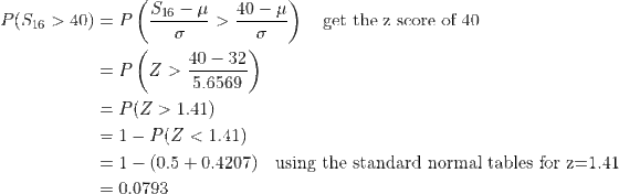 \begin{align*} P(S_{16}>40)&=P\left(\frac{S_{16}-\mu}{\sigma}>\frac{40-\mu}{\sigma} \right )\quad\text{get the z score of 40}\\ &=P\left(Z>\frac{40-32}{5.6569} \right )\\ &=P(Z>1.41)\\ &=1-P(Z<1.41)\\ &=1-(0.5+0.4207)\quad\text{using the standard normal tables for z=1.41}\\ &=0.0793 \end{align*}