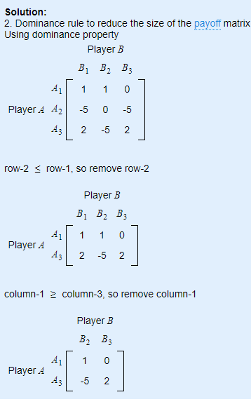 Solution: 2. Dominance rule to reduce the size of the payoff matrix Player B B1 B2 B3 A11 0 Player A A2-5 0 5 .431 2-52 row-25 row-1, so remove row-2 Player B B1 B2 B3 A1 1 0 .431 2-52 Player A column-1 2 column-3, so remove column-1 Player B B, B3 0 A Player A
