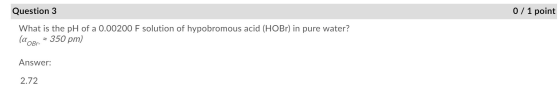 Question 3 0 / 1 point What is the pH of a 0.00200 F solution of hypobromous acid (HOBr) in pure water? (aokr. = 350 pm) Answ