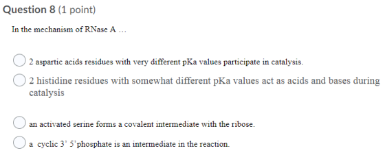 Question 8 (1 point) In the mechanism of RNase A ... O 2 aspartic acids residues with very different pKa values participate i