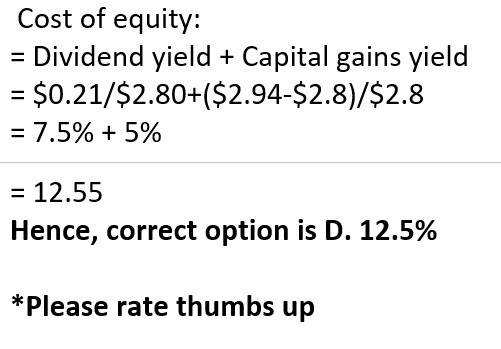 Cost of equity: = Dividend yield + Capital gains yield = $0.21/$2.80+($2.94-$2.8)/$2.8 = 7.5% + 5% = 12.55 Hence, correct opt