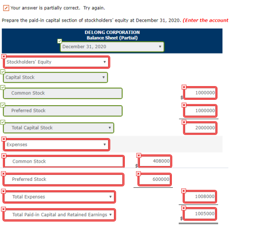 Your answer is partially correct. Try again Prepare the paid-in capital section of stockholders equity at December 31, 2020. (Enter the account DELONG CORPORATION Balance Sheet (Partial) December 31, 2020 Stockholders Equity Capital Stock Common Stock 1000000 Preferred Stock 1000000 Total Capital Stock 2000000 Expenses Common Stock 408000 Preferred Stock 600000 Total Expense 1008000 Total Paid-in Capital and Retained Earnings ▼ 1005000