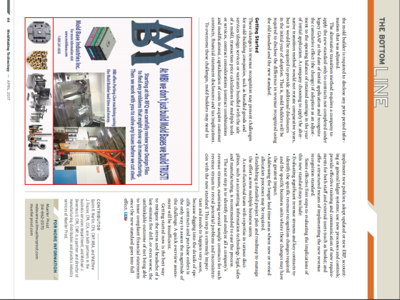 THE BOTTOM the mold builder is required to disclose any prior-period inforimplement new policies; adopt updated or new ERP, account mation that was adjusted. ing or general ledger systems; use new processes and controls; provide effective training and communication of new require- ments for both staff and external users (such as banks); and offer a structured means of implementing the new revenue recognition standard. The alternative transition method requires a company to apply the new standard only to contracts not completed under legacy GAAP at the date of init ial application and recognize the cumulative effect (the change) of adoption as an adjust ment to the opening balance of retained earnings in the year Some effective first steps to evaluating the implications of of initial application. A company choosing to apply the alter- native transition method would not restate comparative years, but it would be required to provide additional disclosures in the initial year of adoption. That is, mold builders will be required to disclose the difference in revenue recognized using the old standard and the new standard this new standard may include: .Evaluating significant revenue streams and key contracts to identify the specific revenue recognition changes required and the specific business units where these changes may have the greatest impact. allocation processes may be required. the effort across multiple business units Addressing the longer lead time areas where new or revised .Establishing a detailed project plan and roadmap to manage Getting Started These changes in revenue recognition may present challenges for mold-building companies, such as bundled goods and services (design services or warrants bundled with the sale of a mold), transaction price calculations for multiple tools or services, contract considerations (contract combinations and modifications), capitalization of costs to acquire customer contracts, financial statement disclosures and tax implications. A cross-functional team with expertise in various disci- plines, such as accounting, in and manufacturing, is recommended to ease the process. ation technology, legal, sales The next step is to identify and analyze all a companys revenue streams, examining several sample contracts for each revenue stream to reveal potential problems and inconsisten To overcome these challenges, mold builders may need to cies with the new standard. This step is extremely impor- tant and needs to happen very soon, because digging into the details of spe cific contracts and purchase orders is the only way to assess the magnitude of the challenge. A quick overview assess- ment will be insufficient. Getting started now is the best way to mitigate the stress and headache of a last-minute fire drill, or even worse, the unthinkable outcome of not being able to issue compliant financial once the new standard goes into full effect, MMT Starting at the RFQ we carefully review your Design Files to find any problems that might show up in manufacturing. statements Then we work with you to solve any issues before we cut s teel the Mold Builder lead time and money. CONTRIBUTOR Quinn R. Martin, CPA, CMP, MBA, and Mat thew J. Fraziec CPA, CCA, are both partners in the business services department, and Michael J. DevereuxI CPA, CMP, is a partner and director of manufacturing, distribution and plastics industry services at Mueller Prost Mold Base Industries Inc FOR MORE INFORMATION Mueller Prost 314-862-2070 mdevereux@muelerprost.com mueller prost.com 44 Mold Making Te chnology APRIL 2017