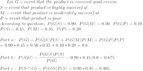 Let~G=event~that~the~product~is~received~good~review.\\ S=event~that~product~is~highly~successful\\ M=event~that~product~is~moderately~successful\\ P=event~that~product~is~poor\\ According~to~question,~P(G|S)=0.90,~P(G|M)=0.50,~P(G|P)=0.10,\\ P(S)=0.45,~P(M)=0.35,~P(P)=0.20.\\\\ Part~a:~P(G)=P(G|S)P(S)+P(G|M)P(M)+P(G|P)P(P)\\ =0.90*0.45+0.50*0.35+0.10*0.20=0.6.\\\\ Part~b:~P(S|G)=\frac{P(G|S)P(S)}{P(G)}=0.90*0.45/0.6=0.675 \\\\ Part~c:~P(S\cap G)=P(G|S)P(S)=0.90*0.45=0.405.