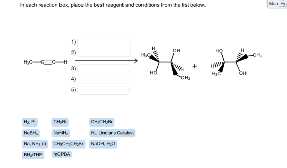 In each reaction box, place the best reagent and conditions from the list below. OH H3C H3C-C C-H HO CH3 H2, Pt CH3Br CH3CH2Br NaBH4 NaNH H2, Lindlars Catalyst Na, NH3 (l) CH3CH2CH2Br NaOH, H2O BH3/THF mCPBA HO H3C OH CH3 Map